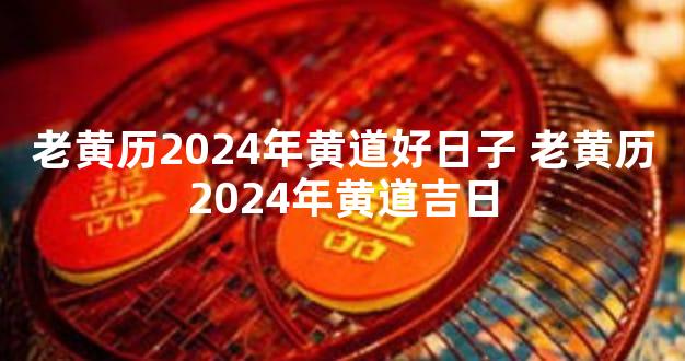 老黄历2024年黄道好日子 老黄历2024年黄道吉日